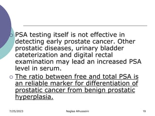 7/25/2023 Naglaa Alhusseini 19
 PSA testing itself is not effective in
detecting early prostate cancer. Other
prostatic diseases, urinary bladder
cateterization and digital rectal
examination may lead an increased PSA
level in serum.
 The ratio between free and total PSA is
an reliable marker for differentiation of
prostatic cancer from benign prostatic
hyperplasia.
 