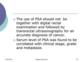 7/25/2023 Naglaa Alhusseini 20
 The use of PSA should not be
together with digital rectal
examination and followed by
transrectal ultrasonography for an
accurate diagnosis of cancer.
 Serum level of PSA was found to be
correlated with clinical stage, grade
and metastasis
 
