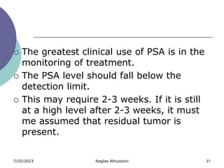 7/25/2023 Naglaa Alhusseini 21
 The greatest clinical use of PSA is in the
monitoring of treatment.
 The PSA level should fall below the
detection limit.
 This may require 2-3 weeks. If it is still
at a high level after 2-3 weeks, it must
me assumed that residual tumor is
present.
 