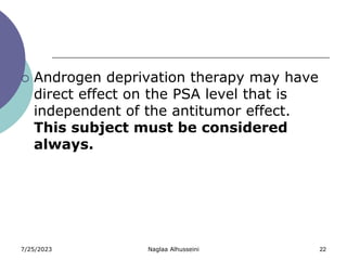 7/25/2023 Naglaa Alhusseini 22
 Androgen deprivation therapy may have
direct effect on the PSA level that is
independent of the antitumor effect.
This subject must be considered
always.
 