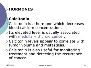 7/25/2023 Naglaa Alhusseini 23
 HORMONES
 Calcitonin
 Calcitonin is a hormone which decreases
blood calcium concentration.
 Its elevated level is usually associated
with medullary thyroid cancer.
 Calcitonin levels appear to correlate with
tumor volume and metastasis.
 Calsitonin is also useful for monitoring
treatment and detecting the recurrence
of cancer.
 