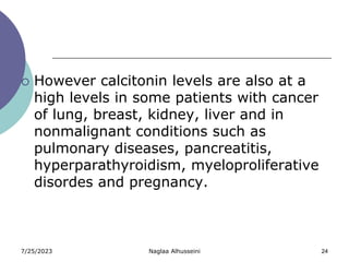 7/25/2023 Naglaa Alhusseini 24
 However calcitonin levels are also at a
high levels in some patients with cancer
of lung, breast, kidney, liver and in
nonmalignant conditions such as
pulmonary diseases, pancreatitis,
hyperparathyroidism, myeloproliferative
disordes and pregnancy.
 