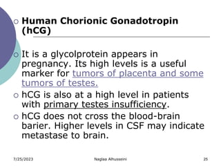 7/25/2023 Naglaa Alhusseini 25
 Human Chorionic Gonadotropin
(hCG)
 It is a glycolprotein appears in
pregnancy. Its high levels is a useful
marker for tumors of placenta and some
tumors of testes.
 hCG is also at a high level in patients
with primary testes insufficiency.
 hCG does not cross the blood-brain
barier. Higher levels in CSF may indicate
metastase to brain.
 