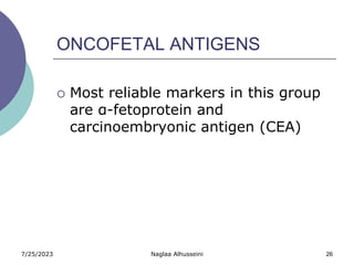 7/25/2023 Naglaa Alhusseini 26
ONCOFETAL ANTIGENS
 Most reliable markers in this group
are α-fetoprotein and
carcinoembryonic antigen (CEA)
 