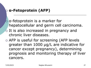 7/25/2023 Naglaa Alhusseini 27
 α-Fetoprotein (AFP)
 α-fetoprotein is a marker for
hepatocellular and germ cell carcinoma.
 It is also increased in pregnancy and
chronic liver diseases.
 AFP is useful for screening (AFP levels
greater than 1000 µg/L are indicative for
cancer except pregnancy), determining
prognosis and monitoring therapy of liver
cancers.
 