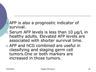 7/25/2023 Naglaa Alhusseini 28
 AFP is also a prognostic indicator of
survival.
 Serum AFP levels is less than 10 µg/L in
healthy adults. Elevated AFP levels are
associated with shorter survival time.
 AFP and hCG combined are useful in
classifying and staging germ cell
tumors.One or both markers are
increased in those tumors.
 