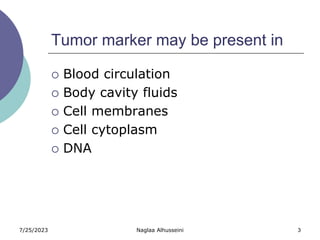7/25/2023 Naglaa Alhusseini 3
Tumor marker may be present in
 Blood circulation
 Body cavity fluids
 Cell membranes
 Cell cytoplasm
 DNA
 