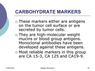 7/25/2023 Naglaa Alhusseini 30
CARBOHYDRATE MARKERS
 These markers either are antigens
on the tumor cell surface or are
secreted by tumor cells.
 They are high-molecular weight
mucins or blood group antigens.
Monoclonal antibodies have been
developed against these antigens.
 Most reliable markers in this group
are CA 15-3, CA 125 and CA19-9.
 