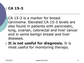 7/25/2023 Naglaa Alhusseini 31
 CA 15-3
 CA 15-3 is a marker for breast
carcinoma. Elevated CA 15-3 levels are
also found in patients with pancreatic,
lung, ovarian, colorectal and liver cancer
and in some benign breast and liver
diseases.
 It is not useful for diagnosis. It is
most useful for monitoring therapy.
 