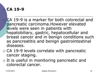7/25/2023 Naglaa Alhusseini 34
 CA 19-9
 CA 19-9 is a marker for both colorectal and
pancreatic carcinoma.However elevated
levels were seen in patients with
hepatobiliary, gastric, hepatocellular and
breast cancer and in benign conditions such
as pancreatitis and benign gastrointestinal
diseases.
 CA 19-9 levels correlate with pancreatic
cancer staging.
 It is useful in monitoring pancreatic and
colorectal cancer.
 