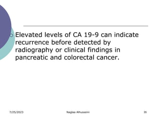 7/25/2023 Naglaa Alhusseini 35
 Elevated levels of CA 19-9 can indicate
recurrence before detected by
radiography or clinical findings in
pancreatic and colorectal cancer.
 