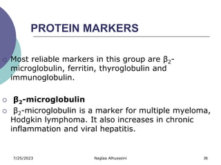 7/25/2023 Naglaa Alhusseini 36
PROTEIN MARKERS
 Most reliable markers in this group are β2-
microglobulin, ferritin, thyroglobulin and
immunoglobulin.
 β2-microglobulin
 β2-microglobulin is a marker for multiple myeloma,
Hodgkin lymphoma. It also increases in chronic
inflammation and viral hepatitis.
 