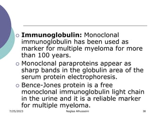 7/25/2023 Naglaa Alhusseini 38
 Immunoglobulin: Monoclonal
immunoglobulin has been used as
marker for multiple myeloma for more
than 100 years.
 Monoclonal paraproteins appear as
sharp bands in the globulin area of the
serum protein electrophoresis.
 Bence-Jones protein is a free
monoclonal immunoglobulin light chain
in the urine and it is a reliable marker
for multiple myeloma.
 