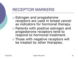 7/25/2023 Naglaa Alhusseini 39
RECEPTOR MARKERS
 Estrogen and progesterone
receptors are used in breast cancer
as indicators for hormonal therapy.
 Patients with positive estrogen and
progesterone receptors tend to
respond to hormonal treatment.
 Those with negative receptors will
be treated by other therapies.
 