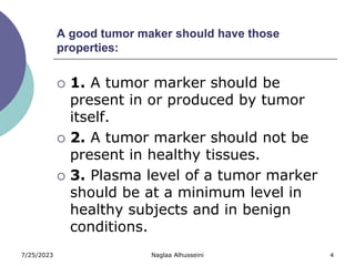 7/25/2023 Naglaa Alhusseini 4
A good tumor maker should have those
properties:
 1. A tumor marker should be
present in or produced by tumor
itself.
 2. A tumor marker should not be
present in healthy tissues.
 3. Plasma level of a tumor marker
should be at a minimum level in
healthy subjects and in benign
conditions.
 