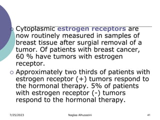 7/25/2023 Naglaa Alhusseini 41
 Cytoplasmic estrogen receptors are
now routinely measured in samples of
breast tissue after surgial removal of a
tumor. Of patients with breast cancer,
60 % have tumors with estrogen
receptor.
 Approximately two thirds of patients with
estrogen receptor (+) tumors respond to
the hormonal therapy. 5% of patients
with estrogen receptor (-) tumors
respond to the hormonal therapy.
 