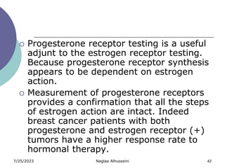 7/25/2023 Naglaa Alhusseini 42
 Progesterone receptor testing is a useful
adjunt to the estrogen receptor testing.
Because progesterone receptor synthesis
appears to be dependent on estrogen
action.
 Measurement of progesterone receptors
provides a confirmation that all the steps
of estrogen action are intact. Indeed
breast cancer patients with both
progesterone and estrogen receptor (+)
tumors have a higher response rate to
hormonal therapy.
 