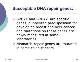 7/25/2023 Naglaa Alhusseini 46
Susceptible DNA repair genes:
 BRCA1 and BRCA2 are specific
genes in inherited predisposition for
developing breast and over cancer,
and mutations on these genes are
newly measured in some
laboratories.
 Mismatch-repair genes are mutated
in some colon cancers
 