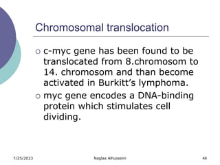 7/25/2023 Naglaa Alhusseini 48
Chromosomal translocation
 c-myc gene has been found to be
translocated from 8.chromosom to
14. chromosom and than become
activated in Burkitt’s lymphoma.
 myc gene encodes a DNA-binding
protein which stimulates cell
dividing.
 