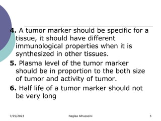 7/25/2023 Naglaa Alhusseini 5
4. A tumor marker should be specific for a
tissue, it should have different
immunological properties when it is
synthesized in other tissues.
5. Plasma level of the tumor marker
should be in proportion to the both size
of tumor and activity of tumor.
6. Half life of a tumor marker should not
be very long
 