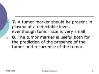 7/25/2023 Naglaa Alhusseini 6
 7. A tumor marker should be present in
plasma at a detectable level,
eventhough tumor size is very small
 8. The tumor marker is useful both for
the prediction of the presence of the
tumor and recurrence of the tumor.
 