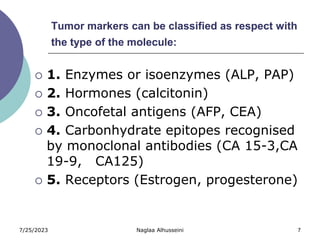 7/25/2023 Naglaa Alhusseini 7
Tumor markers can be classified as respect with
the type of the molecule:
 1. Enzymes or isoenzymes (ALP, PAP)
 2. Hormones (calcitonin)
 3. Oncofetal antigens (AFP, CEA)
 4. Carbonhydrate epitopes recognised
by monoclonal antibodies (CA 15-3,CA
19-9, CA125)
 5. Receptors (Estrogen, progesterone)
 