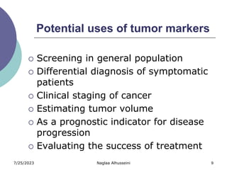 7/25/2023 Naglaa Alhusseini 9
Potential uses of tumor markers
 Screening in general population
 Differential diagnosis of symptomatic
patients
 Clinical staging of cancer
 Estimating tumor volume
 As a prognostic indicator for disease
progression
 Evaluating the success of treatment
 
