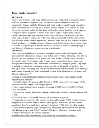 Tumor marker in market
ABSTRACT
Tumor Markers include a wide range of biomacromolecules orchestrated in abundance fixation
by a wide assortment of neoplastic cells. The markers could be endogenous results of
exceptionally dynamic metabolic threatening cells or the results of recently turned on qualities,
which stayed unexpressed in early life or recently obtained antigens at cell and sub-cell levels.
The presence of tumor marker and their focus are identified with the beginning and development
of dangerous tumors in patients. A perfect tumor marker ought to be profoundly delicate,
explicit, dependable with high prognostic worth, organ particularity and it should relate with
tumor stages. Be that as it may, none of the tumor markers answered to date has every one of
these attributes. Inspite of these impediments, numerous tumor markers have indicated incredible
clinical significance in checking adequacy of various methods of treatments during whole course
of sickness in malignant growth patients. Moreover, assurance of markers additionally helps in
early discovery of malignant growth repeat and in anticipation.
Introduction :
Tumor Markers are biochemical substances expounded by tumor cells either because of the
reason or impact of dangerous process. These markers can be ordinary endogenous items that are
delivered at a more prominent rate in disease cells or the results of recently turned on qualities
that stayed tranquil in the ordinary cells. A tumor marker created by the tumor what's more,
when present in noteworthy sums, demonstrates the nearness of a malignant growth. They might
be available as intracellular substances in tissues or might be discharged into the flow also,
show up in serum . Proceeding with scan for reasonable tumor markers in serum, tissue and body
liquids during neoplastic procedure is of clinical incentive in the administration of patients with
different malignancies. 1
The range of biochemical tumor markers answered to date is wide. Tumor markers can be
comprehensively delegated
1. Oncofetal antigens (for example alpha-fetoprotein (AFP), Carcinoembryonic antigen (CEA),
Pancreatic oncofetal antigen, fetal sulfoglycoprotein.
2. Tumor related antigens/Cancer Antigens for example CA125, CA19-9, CA15-3, CA72-4
CA50 and so forth.
3. Hormones for example Beta human chorionic gonadotropin, calcitonin, placental lactogen and
so forth.
4. Hormone receptors (for example estrogen and progesterone receptors)
5. Compounds and Isoenzymes (for example prostate explicit antigen (PSA), prostatic corrosive
phosphatase (PAP), neuron explicit enolase (NSE), glycosyl transferases, placental antacid
phosphatase (PALP), terminal deoxy nucleotidyl transferase (TDT), lysozyme, alpha amylase
6. Serum and tissue proteins (beta-2 microglobulin, monoclonal immunoglobulin/para proteins,
glial fibrillary acidic protein (GFAP), protein S-100, ferritin, fibrinogen corruption items)
7. Different biomolecules for example polyamines .
A perfect tumor marker hypothetically ought to have the accompanying measures 2
 