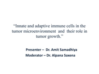 “Innate and adaptive immune cells in the
tumor microenvironment and their role in
tumor growth.”
Presenter – Dr. Amit Samadhiya
Moderator – Dr. Alpana Saxena
 