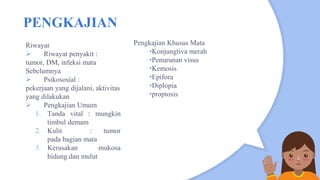 PENGKAJIAN
Riwayat
 Riwayat penyakit :
tumor, DM, infeksi mata
Sebelumnya
 Psikososial :
pekerjaan yang dijalani, aktivitas
yang dilakukan
 Pengkajian Umum
1. Tanda vital : mungkin
timbul demam
2. Kulit : tumor
pada bagian mata
3. Kerusakan mukosa
hidung dan mulut
Pengkajian Khusus Mata
•Konjungtiva merah
•Penurunan visus
•Kemosis
•Epifora
•Diplopia
•proptosis
 