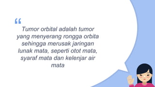 “Tumor orbital adalah tumor
yang menyerang rongga orbita
sehingga merusak jaringan
lunak mata, seperti otot mata,
syaraf mata dan kelenjar air
mata
 