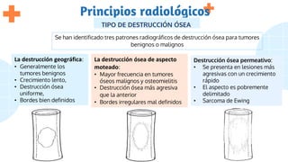 Principios radiológicos
TIPO DE DESTRUCCIÓN ÓSEA
Se han identificado tres patrones radiográficos de destrucción ósea para tumores
benignos o malignos
La destrucción geográfica:
• Generalmente los
tumores benignos
• Crecimiento lento,
• Destrucción ósea
uniforme,
• Bordes bien definidos
La destrucción ósea de aspecto
moteado:
• Mayor frecuencia en tumores
óseos malignos y osteomielitis
• Destrucción ósea más agresiva
que la anterior
• Bordes irregulares mal definidos
Destrucción ósea permeativo:
• Se presenta en lesiones más
agresivas con un crecimiento
rápido
• El aspecto es pobremente
delimitado
• Sarcoma de Ewing
 