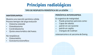 Principios radiológicos
TIPO DE RESPUESTA PERIÓSTICA DE LA LESIÓN
ININTERRUMPIDA
Muestra una reacción perióstica sólida
Proceso benigno de larga evolución
• Osteoma osteoide
• Osteoblastoma
• Condroblastoma
• Quiste aneurismático del hueso.
No neoplásicas
• Osteomielitis,
• Granuloma eosinofilico
PERIÓSTICA INTERRUMPIDA
Es sugestiva de malignidad.
 Puede presentar patrones como:
o Capas de cebolla
o patrón en sol naciente
o patrón en cepillo
o triangulo de Codman
osteosarcoma o el sarcoma de Ewing
 