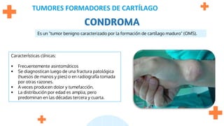 TUMORES FORMADORES DE CARTÍLAGO
CONDROMA
Es un "tumor benigno caracterizado por la formación de cartílago maduro" (OMS).
Características clínicas:
 Frecuentemente asintomáticos
 Se diagnostican luego de una fractura patológica
(huesos de manos y pies) o en radiografía tomada
por otras razones.
 A veces producen dolor y tumefacción.
 La distribución por edad es amplia, pero
predominan en las décadas tercera y cuarta.
 