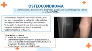 OSTEOCONDROMA
Probablemente no sea una verdadera neoplasia, sino
mas bien el producto de la osificación endocondral de
un fragmento aberrante de cartílago de crecimiento.
Por tal razón el osteocondroma detiene su crecimiento
una vez terminado el crecimiento del individuo.
Pueden ser sésiles o pediculados.
Características clínicas:
• Suelen Ser asintomáticos.
• Se manifiestan por tumoraciones a veces dolorosas,
sobre todo cuando complican con bursitis, fracturas o
compresión de vasos, o tendones.
• Predominan en varones, en la 2 década.
Es una "excrecencia ósea recubierta de cartílago que se desarrolla en la superficie externa
de un hueso" (OMS).
 
