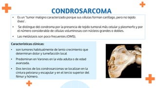 CONDROSARCOMA
• Es un "tumor maligno caracterizado porque sus células forman cartílago, pero no tejido
óseo’.
• Se distingue del condroma por la presencia de tejido tumoral más celular y pleomorfo y por
el número considerable de células voluminosas con núcleos grandes o dobles.
• Las metástasis son poco frecuentes (OMS).
Características clínicas:
• son tumores habitualmente de lento crecimiento que
determinan dolor y tumefacción local
• Predominan en Varones en la vida adulta o de edad
avanzada.
• Dos tercios de los condrosarcomas se localizan en la
cintura pelviana y escapular y en el tercio superior del
fémur y húmero.
 