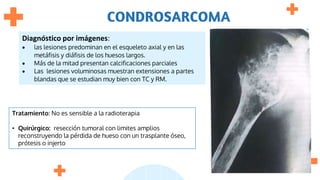 CONDROSARCOMA
Diagnóstico por imágenes:
 las lesiones predominan en el esqueleto axial y en las
metáfisis y diáfisis de los huesos largos.
 Más de la mitad presentan calcificaciones parciales
 Las lesiones voluminosas muestran extensiones a partes
blandas que se estudian muy bien con TC y RM.
Tratamiento: No es sensible a la radioterapia
• Quirúrgico: resección tumoral con limites amplios
reconstruyendo la pérdida de hueso con un trasplante óseo,
prótesis o injerto
 