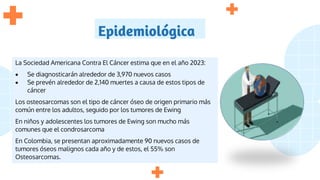 Epidemiológica
La Sociedad Americana Contra El Cáncer estima que en el año 2023:
 Se diagnosticarán alrededor de 3,970 nuevos casos
 Se prevén alrededor de 2,140 muertes a causa de estos tipos de
cáncer
Los osteosarcomas son el tipo de cáncer óseo de origen primario más
común entre los adultos, seguido por los tumores de Ewing
En niños y adolescentes los tumores de Ewing son mucho más
comunes que el condrosarcoma
En Colombia, se presentan aproximadamente 90 nuevos casos de
tumores óseos malignos cada año y de estos, el 55% son
Osteosarcomas.
 