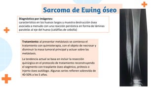 Sarcoma de Ewing óseo
Diagnóstico por imágenes:
característico en los huesos largos y muestra destrucción ósea
asociada a menudo con una reacción perióstica en forma de láminas
paralelas al eje del hueso (catáfilas de cebolla)
Tratamiento: al presentar metástasis se comienza el
tratamiento con quimioterapia, con el objeto de necrosar y
disminuir la masa tumoral principal y actuar sobre las
metástasis.
La tendencia actual se basa en incluir la resección
quirúrgica en el protocolo de tratamiento reconstruyendo
el segmento con trasplante óseo alogénico, prótesis o
injerto óseo autólogo. Algunas series refieren sobrevida de
40-50% a los 5 años.
 
