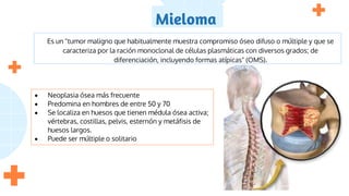 Mieloma
Es un "tumor maligno que habitualmente muestra compromiso óseo difuso o múltiple y que se
caracteriza por la ración monoclonal de células plasmáticas con diversos grados; de
diferenciación, incluyendo formas atípicas" (OMS).
 Neoplasia ósea más frecuente
 Predomina en hombres de entre 50 y 70
 Se localiza en huesos que tienen médula ósea activa;
vértebras, costillas, pelvis, esternón y metáfisis de
huesos largos.
 Puede ser múltiple o solitario
 