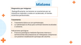 Mieloma
Diagnostico por imágenes:
Radiográficamente, las lesiones se caracterizan por ser
ósteoliticas redondas u ovales en sacabocado, sin bordes
esclerósos perilesionales.
Tratamiento:
 Tratamiento básico es con quimioterapia.
 La radioterapia es eficaz para controlar lesiones localizadas
o solitarias.
Indicaciones quirúrgicas
 Fracturas patológicas mediante fijaciones internas o
laminectomías descompresivas en mielopatias compresivas
con posterior estabilización quirúrgica de columna
 