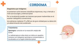 CORDOMA
Diagnóstico por imágenes:
se presentan como lesiones osteolíticas expansivas, muy a menudo a
nivel sacrococcígeo y esfenooccipital
Por su localización pueden ser lesiones que pasan inadvertidas en el
examen radiográfico convencional;
los exámenes mediante TC y RM son de gran utilidad para su detección
y la determinación de la extensión.
Tratamiento:
Quirúrgico: consiste en la resección amplia del
tumor.
La radioterapia en altas dosis se indica en aquellos
tumores con márgenes quirúrgicos contaminados o
localizados en la región esfenooccipital.
 