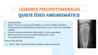 LESIONES PSEUDOTUMORALES
 Lesión benigna
 Mayor frecuencia involucra la metáfisis o la parte metáfiso-diafisaria
 Puede provocar el abombamiento del hueso y causar dolor de intensidad
variable
 El paciente puede presentar deformidad y fractura patológica
 Más frecuencia en las dos primeras décadas de la vida
 Leve preponderancia femenina
Huesos más afectado
● Fémur, tibia, columna vertebral, húmero, pelvis y el peroné
QUISTE ÓSEO ANEURISMÁTICO
 
