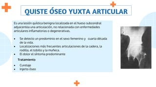 QUISTE ÓSEO YUXTA ARTICULAR
Es una lesión quística benigna localizada en el hueso subcondral
adyacentea una articulación, no relacionada con enfermedades
articulares inflamatorias o degenerativas.
 Se detecto un predominio en el sexo femenino y cuarta década
de la vida.
 Localizaciones más frecuentes articulaciones de la cadera, la
rodilla, el tobillo y la muñeca.
 El dolor el síntoma predominante
Tratamiento
 Curetaje
 Injerto óseo
 