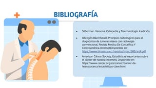 BIBLIOGRAFÍA
 Silberman. Varaona. Ortopedia y Traumatología. 4 edición
 Obregón Báez Rafael. Principios radiológicos para el
diagnostico de tumores óseos con radiología
convencional. Revista Medica De Costa Rica Y
Centroamérica.(Internet)Disponible en:
https://www.binasss.sa.cr/revistas/rmcc/580/art4.pdf
 American Cáncer Society. Estadísticas importantes sobre
el cáncer de huesos [Internet]. Disponible en:
https://www.cancer.org/es/cancer/cancer-de-
hueso/acerca/estadisticas-clave.html
 