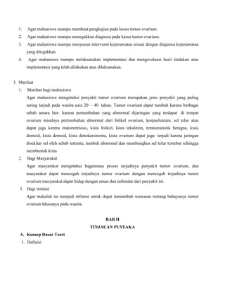 1.

Agar mahasiswa mampu membuat pengkajian pada kasus tumor ovarium.

2.

Agar mahasiswa mampu menegakkan diagnosa pada kasus tumor ovarium.

3.

Agar mahasiswa mampu menyusun intervensi keperawatan sesuai dengan diagnosa keperawatan
yang ditegakkan.

4.

Agar mahasiswa mampu melaksanakan implementasi dan mengevaluasi hasil tindakan atau
implementasi yang telah dilakukan atau dilaksanakan.

3. Manfaat
1.

Manfaat bagi mahasiswa
Agar mahasiswa mengetahui penyakit tumor ovarium merupakan jenis penyakit yang paling
sering terjadi pada wanita usia 20 – 40 tahun. Tumor ovarium dapat tumbuh karena berbagai
sebab antara lain karena pertumbuhan yang abnormal dijaringan yang terdapat di tempat
ovarium misalnya pertumbuhan abnormal dari folikel ovarium, korpusluteum, sel telur atau
dapat juga karena endometriosis, kista folikel, kista tekalitein, teratomatistik benigna, kista
demoid, kista demoid, kista denokarsinoma, kista ovarium dapat juga terjadi karena jaringan
disekitar sel oleh sebab tertentu, tumbuh abnormal dan membungkus sel telur tersebut sehingga
membentuk kista

2.

Bagi Masyarakat
Agar masyarakat mengetahui bagaimana proses terjadinya penyakit tumor ovarium, dan
masyarakat dapat mencegah terjadinya tumor ovarium dengan mencegah terjadinya tumor
ovarium masyarakat dapat hidup dengan aman dan terhindar dari penyakit ini.

3. Bagi insitusi
Agar makalah ini menjadi refrensi untuk dapat menambah wawasan tentang bahayanya tumor
ovarium khusunya pada wanita.

BAB II
TINJAUAN PUSTAKA
A. Konsep Dasar Teori
1. Definisi

 
