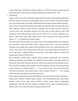 ovarium dapat juga terjadi karena jaringan disekitar sel oleh sebab tertentu, tumbuh abnormal
dan membungkus sel telur tersebut sehingga membentuk kista (Hanifa, 2007 : 350)
3. Patofisiologi
Fungsi ovarium yang normal tergantung kepada sejumlah hormone dan kegagalan pembentukan
salah satu hormone tersebut bias mempengaruhi fungsi ovarium. Ovarium tidak akan berfungsi
secara normal jika tubuh wanita tidak menghasilkan hormone hipofisa dalam jumlah yang tepat.
Fungsi ovarium yang abnormal kadang menyebabkan penimbunan folikel yang berbentuk secara
tidak sempurna di dalam ovarium karena itu terbentuk tumor di dalam ovarium. Setiap hari
ovarium normal akan membentuk beberapa kista kecil yang di sebut folikel de graff. Pada
pertengahan siklus folikel dominan dengan diameter lebih dari 2,8 cm akan melepaskan oosit
mature. Folikel yang rupture akan menjadi korpus luteum yang pada saat matang memiliki
struktur 1,5 – 2 cm dengan kista di tengah-tengah.
Bila tidak terjadi fertilisasi pada oosit, korpus luteum akan mengalami fibrosis dan pengerutan
secara progresif. Namun bila terjadi fertilisasi, korpus luteum mula – mula akan membesar
kemudian secara gradual akan mengecil selama kehamilan. Kista ovary yang berasal dari proses
ovulasi normal disebut kista fungsional dan selalu jinak. Kista dapat berupa kista folikular dan
luteal yang kadang – kadang disebut kista theca-lutein. Kista tersebut dapat di stimulasi oleh
gonadotropin, termasuk FSH dan HCG.
Kista fungsional multiple dapat terbentuk karena stimulasi gonadotropin atau sensitifitas
terhadap gonadotropin yang berlebih. Kista folikel dan luteal, kelainan yang tidak berbahya ini
berasal dari folikel graff yang tidak pecah atau folikel yang sudah pecah dan menutup kembali.
Kista deemikian seringnya adalah multiple dan timbul langsung di bawah serosa yang menutupi
ovarium biasanya kecil dengan diameter 1 – 1,5 cm dan berisi cairan serosa yang bening tetapi
ada kalnya penimbunan cairan cukup banyak sampai mencapai diameter 4 – 5 cm, sehingga
teraba massa dan menimbulkan sakit pada daerah pelvis.
Pada neoplasia tropoblastik gestasional (hydatidiform mole dan choriocharcinoma) dan kadang –
kadang pada kehamilan multiple dengan diabetes, HCg menyebabkankondisi yang disebut
hiperaktif lutein. Pasien pada terapi interfilitas, induksi ovulasi dengan menggunakan
gonadotropin (FSH dan LH) atau terkadang clomiphene citarate, dapat menyebabkansindrom
hiperstimulasi ovary, terutama bila disertai dengan pemberian HCG.

 