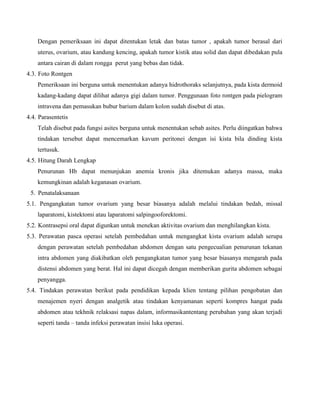 Dengan pemeriksaan ini dapat ditentukan letak dan batas tumor , apakah tumor berasal dari
uterus, ovarium, atau kandung kencing, apakah tumor kistik atau solid dan dapat dibedakan pula
antara cairan di dalam rongga perut yang bebas dan tidak.
4.3. Foto Rontgen
Pemeriksaan ini berguna untuk menentukan adanya hidrothoraks selanjutnya, pada kista dermoid
kadang-kadang dapat dilihat adanya gigi dalam tumor. Penggunaan foto rontgen pada pielogram
intravena dan pemasukan bubur barium dalam kolon sudah disebut di atas.
4.4. Parasentetis
Telah disebut pada fungsi asites berguna untuk menentukan sebab asites. Perlu diingatkan bahwa
tindakan tersebut dapat mencemarkan kavum peritonei dengan isi kista bila dinding kista
tertusuk.
4.5. Hitung Darah Lengkap
Penurunan Hb dapat menunjukan anemia kronis jika ditemukan adanya massa, maka
kemungkinan adalah keganasan ovarium.
5. Penatalaksanaan
5.1. Pengangkatan tumor ovarium yang besar biasanya adalah melalui tindakan bedah, missal
laparatomi, kistektomi atau laparatomi salpingooforektomi.
5.2. Kontrasepsi oral dapat digunkan untuk menekan aktivitas ovarium dan menghilangkan kista.
5.3. Perawatan pasca operasi setelah pembedahan untuk mengangkat kista ovarium adalah serupa
dengan perawatan setelah pembedahan abdomen dengan satu pengecualian penurunan tekanan
intra abdomen yang diakibatkan oleh pengangkatan tumor yang besar biasanya mengarah pada
distensi abdomen yang berat. Hal ini dapat dicegah dengan memberikan gurita abdomen sebagai
penyangga.
5.4. Tindakan perawatan berikut pada pendidikan kepada klien tentang pilihan pengobatan dan
menajemen nyeri dengan analgetik atau tindakan kenyamanan seperti kompres hangat pada
abdomen atau tekhnik relaksasi napas dalam, informasikantentang perubahan yang akan terjadi
seperti tanda – tanda infeksi perawatan insisi luka operasi.

 