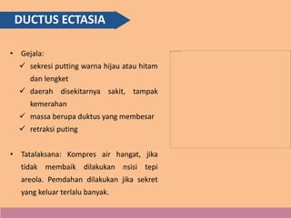 DUCTUS ECTASIA
• Gejala:
 sekresi putting warna hijau atau hitam
dan lengket
 daerah disekitarnya sakit, tampak
kemerahan
 massa berupa duktus yang membesar
 retraksi puting
• Tatalaksana: Kompres air hangat, jika
tidak membaik dilakukan nsisi tepi
areola. Pemdahan dilakukan jika sekret
yang keluar terlalu banyak.
 