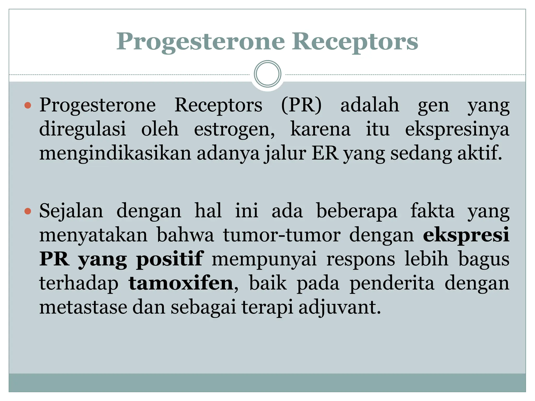 Progesterone Receptors
 Progesterone Receptors (PR) adalah gen yang
diregulasi oleh estrogen, karena itu ekspresinya
mengindikasikan adanya jalur ER yang sedang aktif.
 Sejalan dengan hal ini ada beberapa fakta yang
menyatakan bahwa tumor-tumor dengan ekspresi
PR yang positif mempunyai respons lebih bagus
terhadap tamoxifen, baik pada penderita dengan
metastase dan sebagai terapi adjuvant.
 